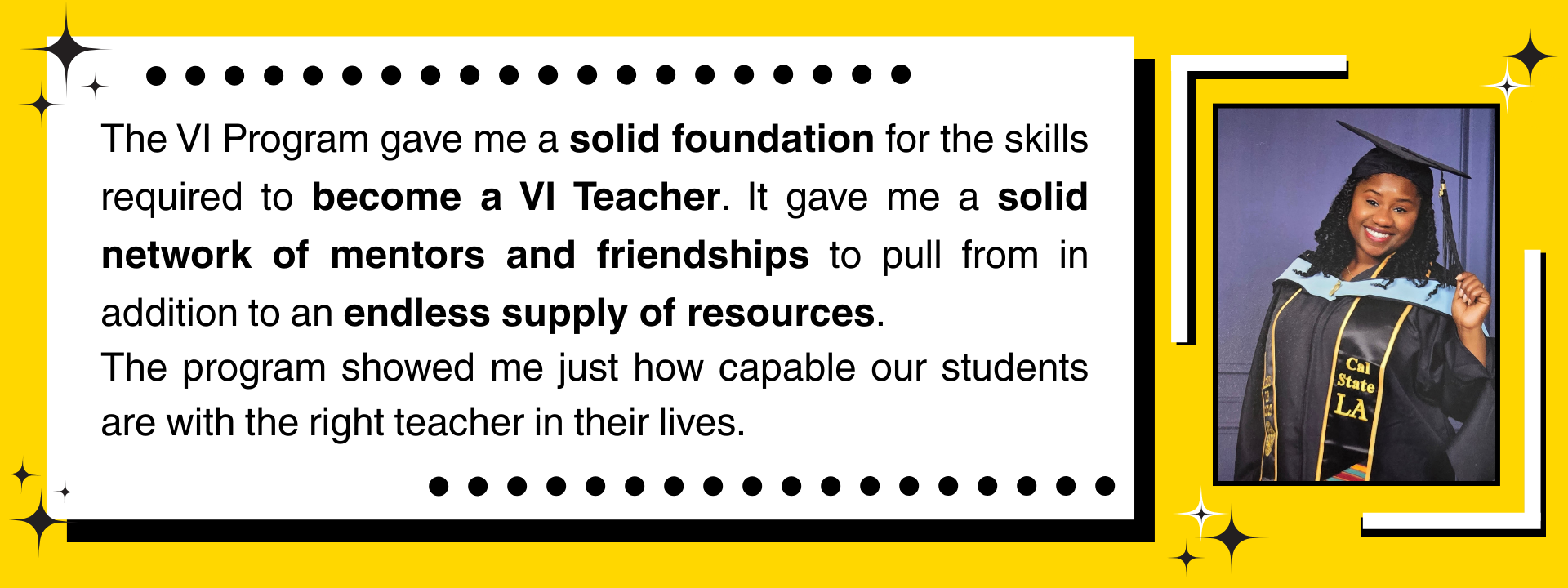 "The VI Program gave me a solid foundation for the skills required to become a VI Teacher. It gave me a solid network of mentors and friendships to pull from in addition to an endless supply of resources. The program showed me just how capable our students are with the right teacher in their lives."