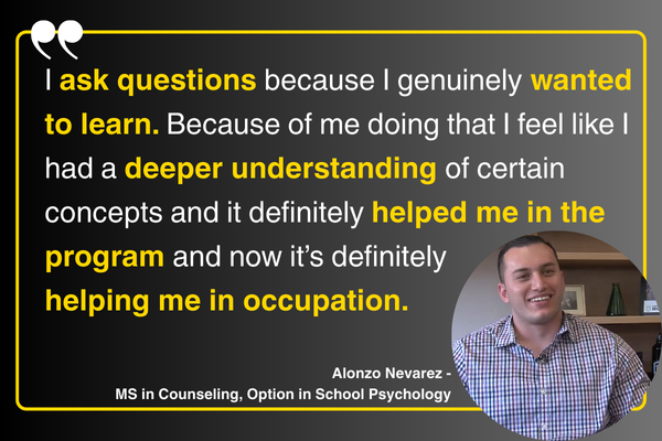 “I ask questions because I genuinely wanted to learn and because of me doing that I feel like I had a deeper understanding of certain concepts and it definitely helped me in the program and now it's definitely helping me in occupation.” Alonzo Nevarez - MS in Counseling, Option in School Psychology