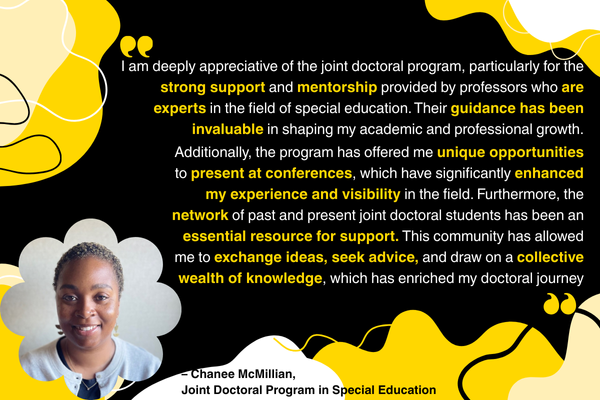 “I am deeply appreciative of the joint doctoral program, particularly for the strong support and mentorship provided by professors who are experts in the field of special education. Their guidance has been invaluable in shaping my academic and professional growth. Additionally, the program has offered me unique opportunities to present at conferences, which have significantly enhanced my experience and visibility in the field. Furthermore, the network of past and present joint doctoral students has been an 