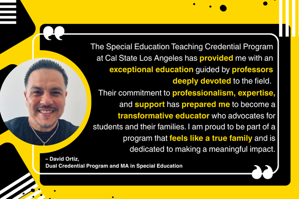 "The Special Education Teaching Credential Program at Cal State Los Angeles has provided me with an exceptional education guided by professors deeply devoted to the field. Their commitment to professionalism, expertise, and support has prepared me to become a transformative educator who advocates for students and their families. I am proud to be part of a program that feels like a true family and is dedicated to making a meaningful impact." – David Ortiz, Dual Credential Program and MA in Special Education