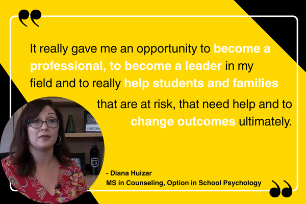 "It really gave me an opportunity to become a professional, to become a leader in my field and to really help students and families that are at risk, that need help and to change outcomes ultimately." - Diana Huizar MS in Counseling, Option in School Psychology