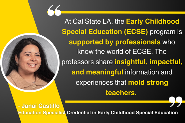 “At Cal State LA, the Early Childhood Special Education (ECSE) program is supported by professionals who know the world of ECSE. The professors share insightful, impactful, and meaningful information and experiences that mold strong teachers.” – Janai Castillo