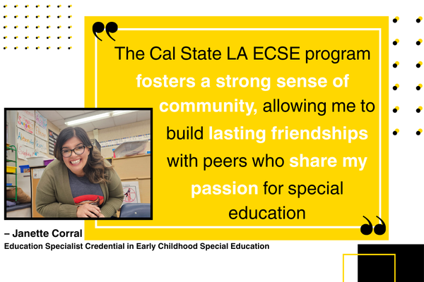 “The Cal State LA ECSE program fosters a strong sense of community, allowing me to build lasting friendships with peers who share my passion for special education.” – Janette Corral