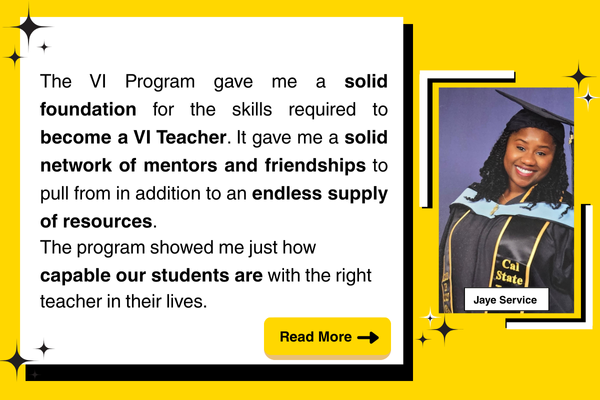 "The VI Program gave me a solid foundation for the skills required to become a VI Teacher. It gave me a solid network of mentors and friendships to pull from in addition to an endless supply of resources. The program showed me just how capable our students are with the right teacher in their lives. "