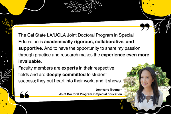 “The Cal State LA/UCLA Joint Doctoral Program in Special Education is academically rigorous, collaborative, and supportive. And to have the opportunity to share my passion through practice and research makes the experience even more invaluable. Faculty members are experts in their respective fields and are deeply committed to student success; they put heart into their work, and it shows.” – Jennyane Truong, Joint Doctoral Program in Special Education