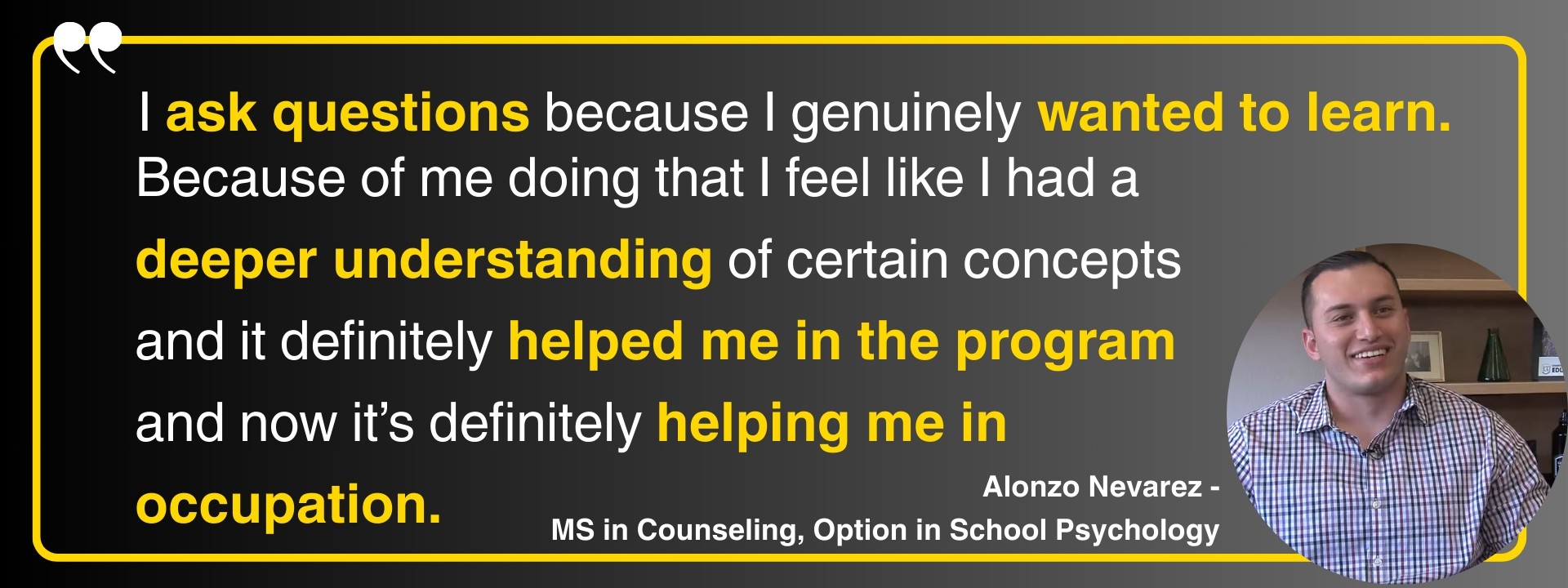 “I ask questions because I genuinely wanted to learn and because of me doing that I feel like I had a deeper understanding of certain concepts and it definitely helped me in the program and now it's definitely helping me in occupation.” Alonzo Nevarez - MS in Counseling, Option in School Psychology
