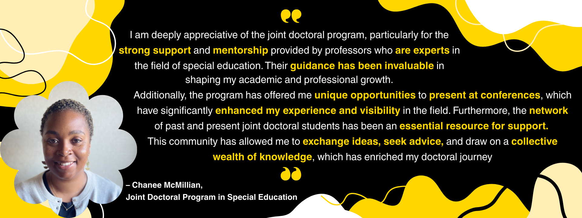“I am deeply appreciative of the joint doctoral program, particularly for the strong support and mentorship provided by professors who are experts in the field of special education. Their guidance has been invaluable in shaping my academic and professional growth. Additionally, the program has offered me unique opportunities to present at conferences, which have significantly enhanced my experience and visibility in the field. Furthermore, the network of past and present joint doctoral students has been an 
