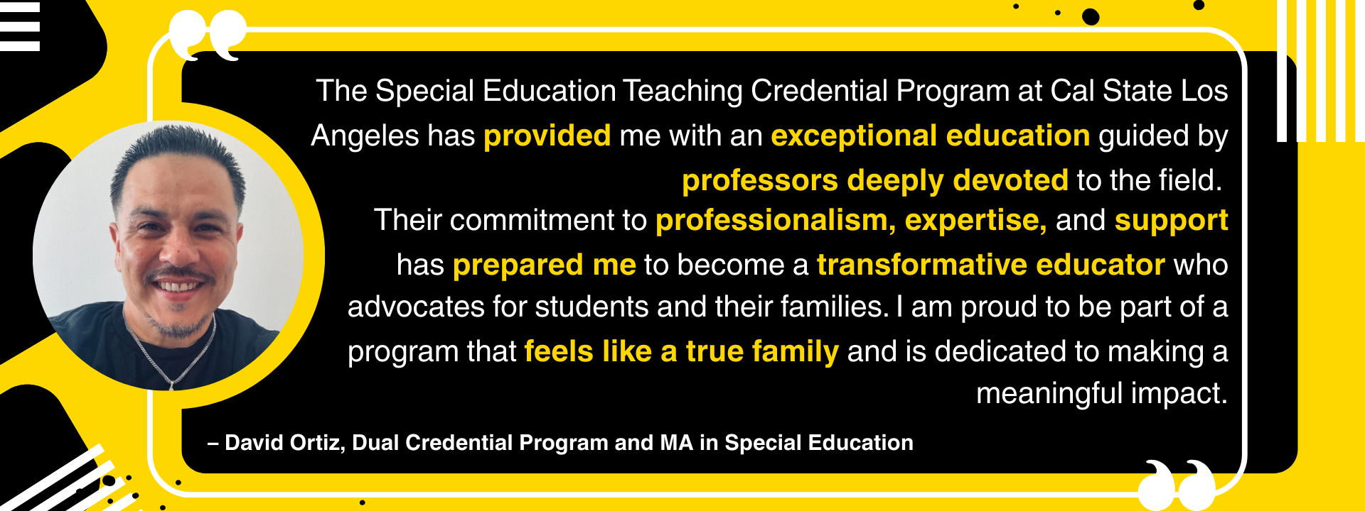 "The Special Education Teaching Credential Program at Cal State Los Angeles has provided me with an exceptional education guided by professors deeply devoted to the field. Their commitment to professionalism, expertise, and support has prepared me to become a transformative educator who advocates for students and their families. I am proud to be part of a program that feels like a true family and is dedicated to making a meaningful impact." – David Ortiz, Dual Credential Program and MA in Special Education
