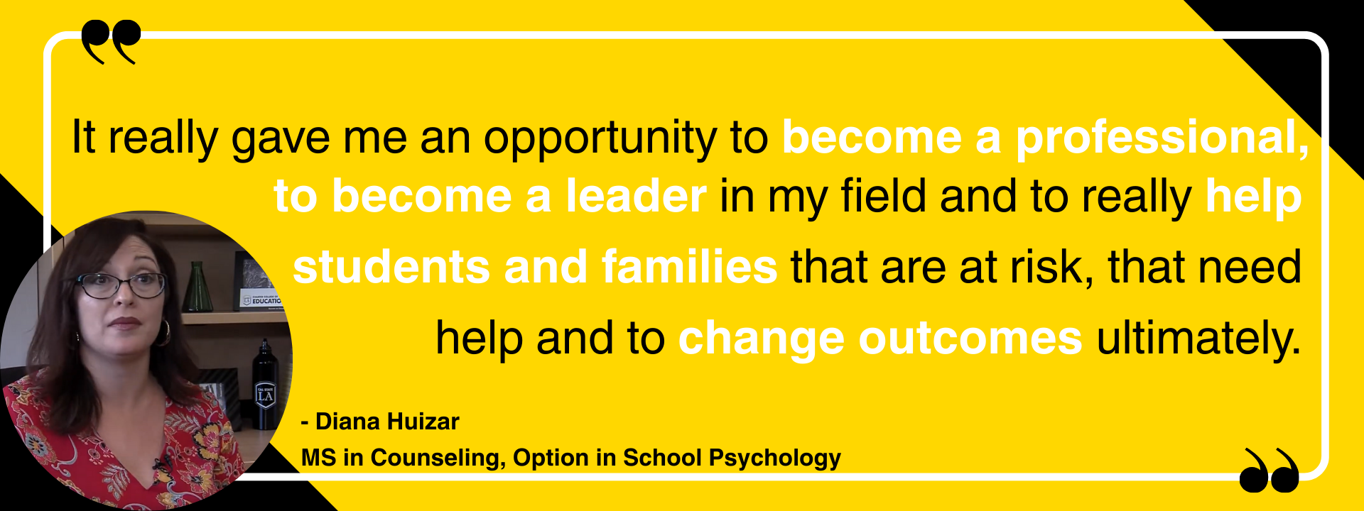 "It really gave me an opportunity to become a professional, to become a leader in my field and to really help students and families that are at risk, that need help and to change outcomes ultimately." - Diana Huizar MS in Counseling, Option in School Psychology