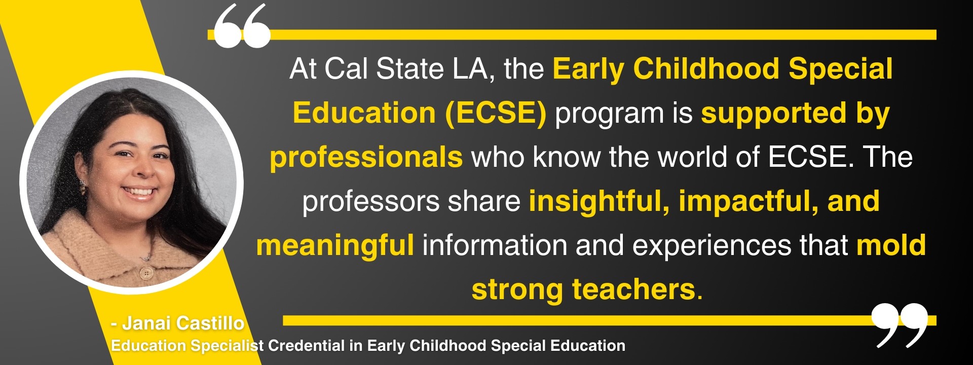 “At Cal State LA, the Early Childhood Special Education (ECSE) program is supported by professionals who know the world of ECSE. The professors share insightful, impactful, and meaningful information and experiences that mold strong teachers.” – Janai Castillo