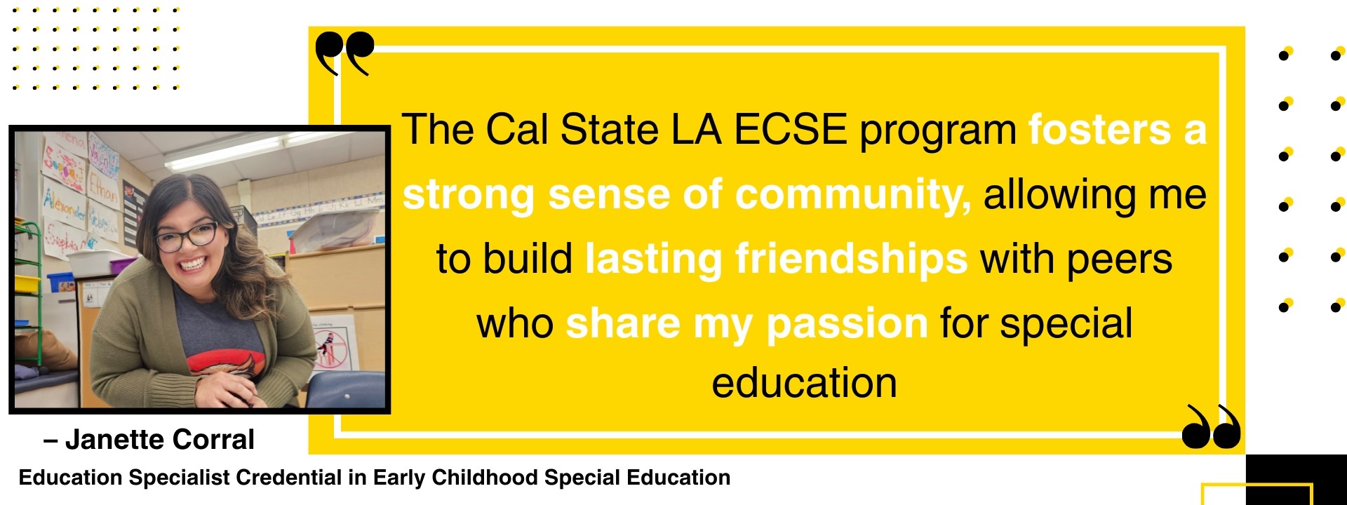 “The Cal State LA ECSE program fosters a strong sense of community, allowing me to build lasting friendships with peers who share my passion for special education.” – Janette Corral