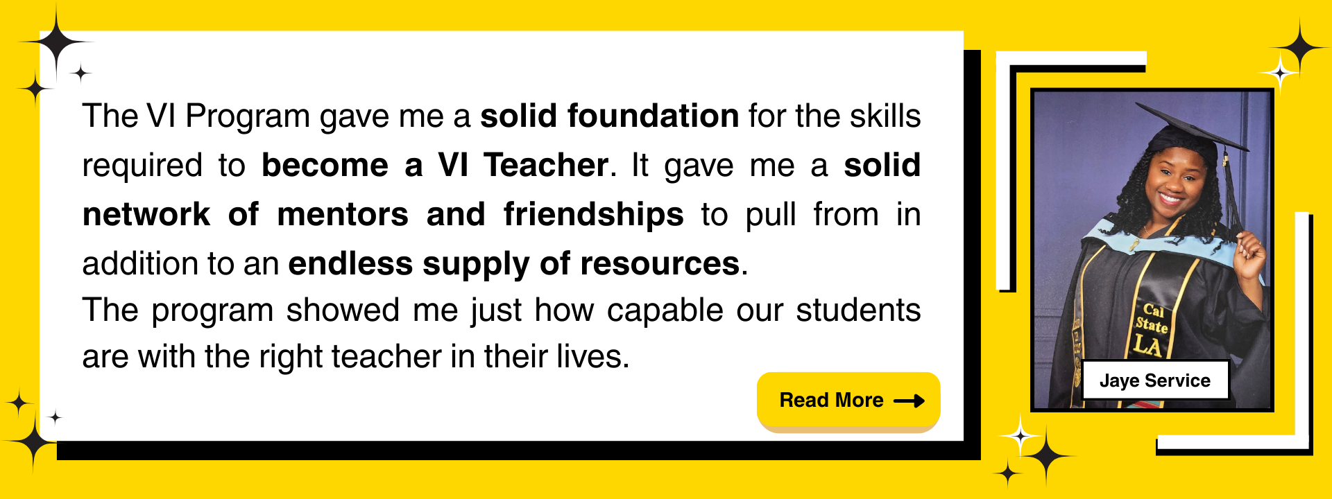 "The VI Program gave me a solid foundation for the skills required to become a VI Teacher. It gave me a solid network of mentors and friendships to pull from in addition to an endless supply of resources. The program showed me just how capable our students are with the right teacher in their lives."