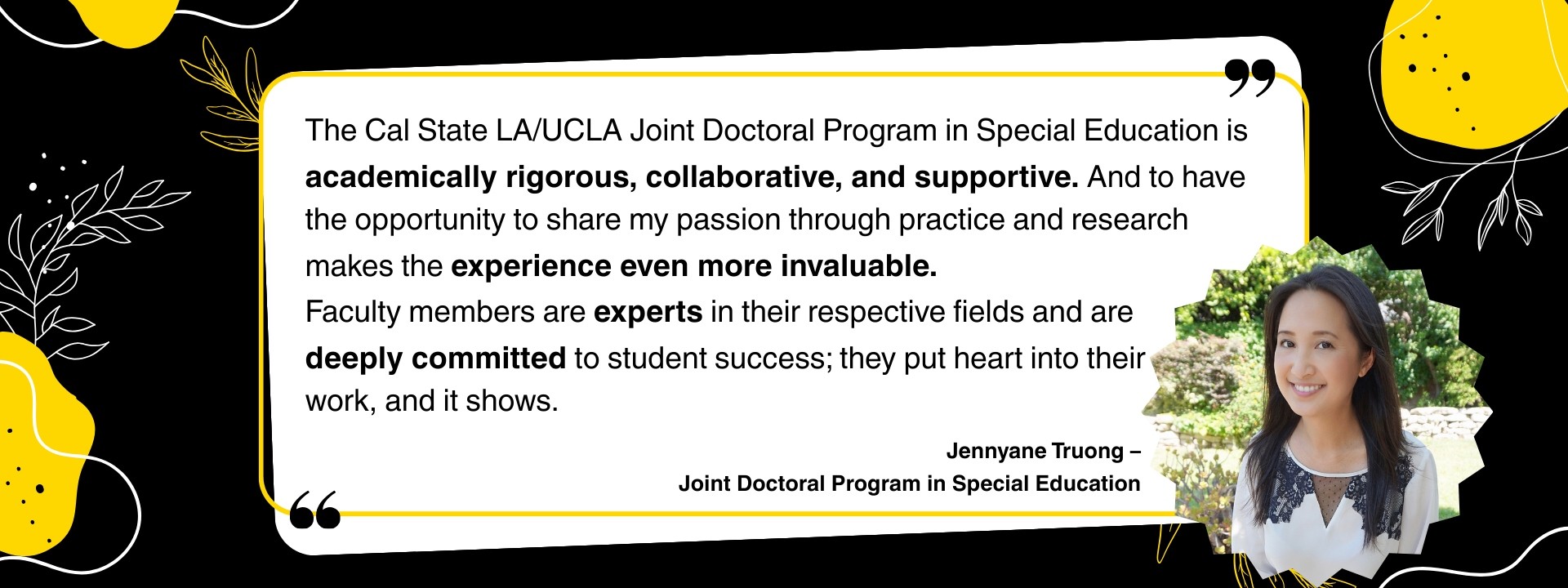 “The Cal State LA/UCLA Joint Doctoral Program in Special Education is academically rigorous, collaborative, and supportive. And to have the opportunity to share my passion through practice and research makes the experience even more invaluable. Faculty members are experts in their respective fields and are deeply committed to student success; they put heart into their work, and it shows.” – Jennyane Truong, Joint Doctoral Program in Special Education